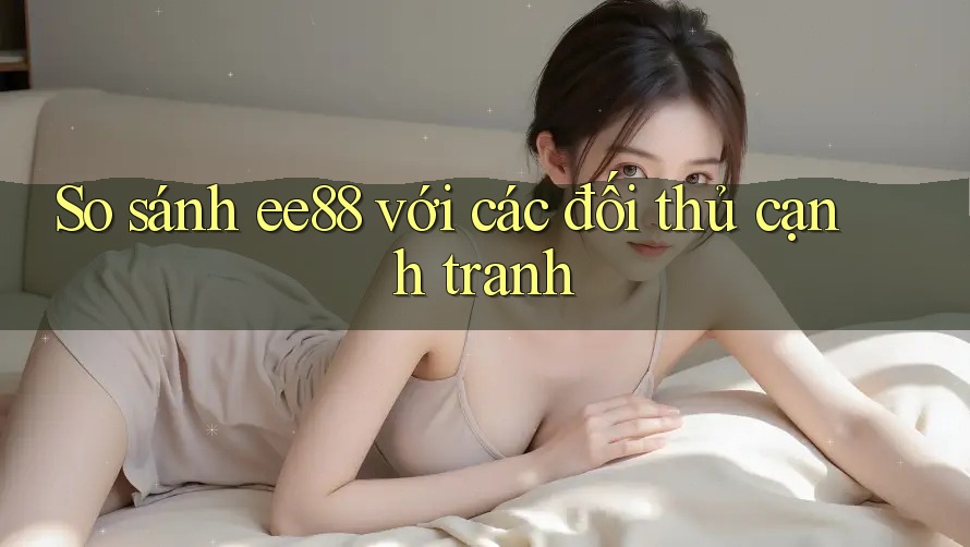 So sánh ee88 với các đối thủ cạnh tranh