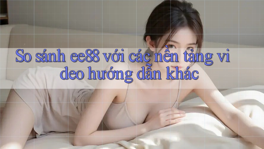 So sánh ee88 với các nền tảng video hướng dẫn khác