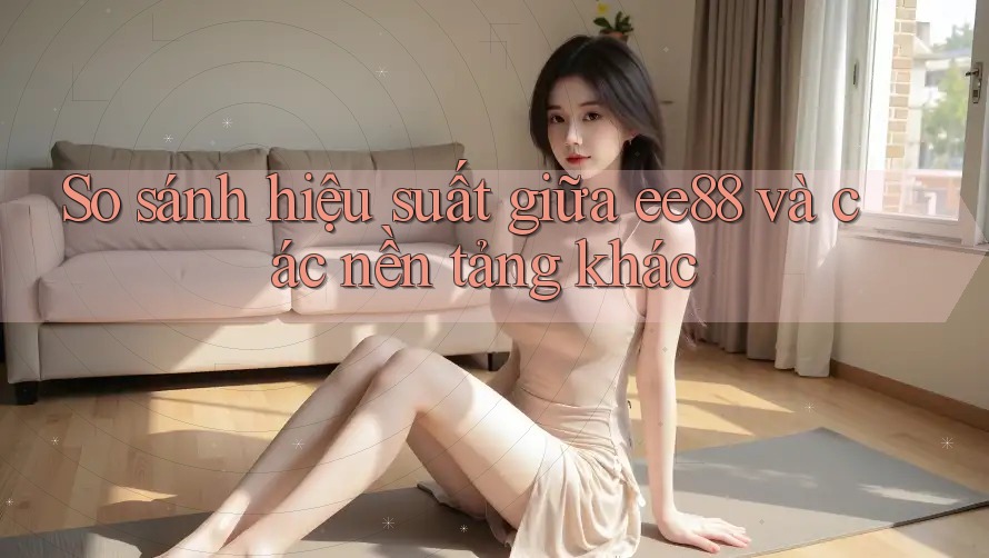 So sánh hiệu suất giữa ee88 và các nền tảng khác