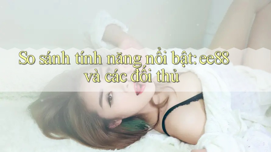 So sánh tính năng nổi bật: ee88 và các đối thủ