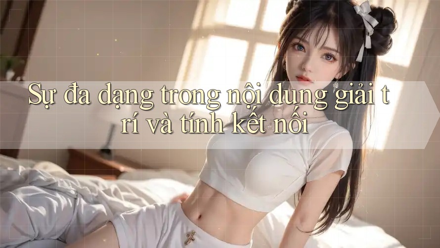 Sự đa dạng trong nội dung giải trí và tính kết nối