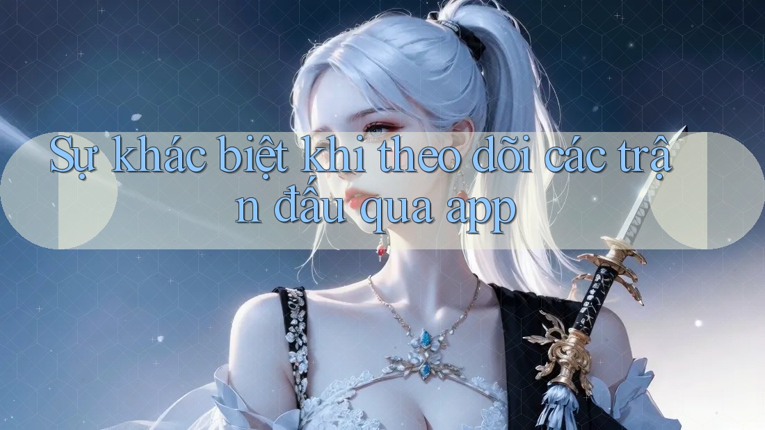 Sự khác biệt khi theo dõi các trận đấu qua app
