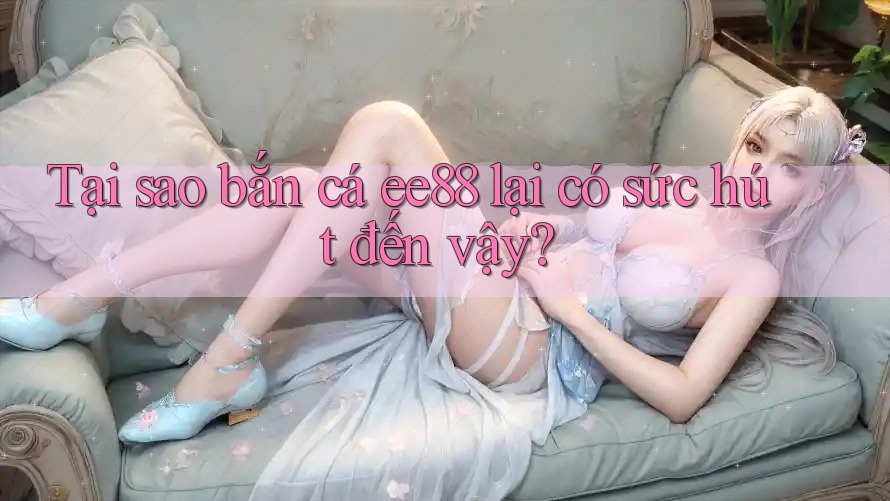 Tại sao bắn cá ee88 lại có sức hút đến vậy?