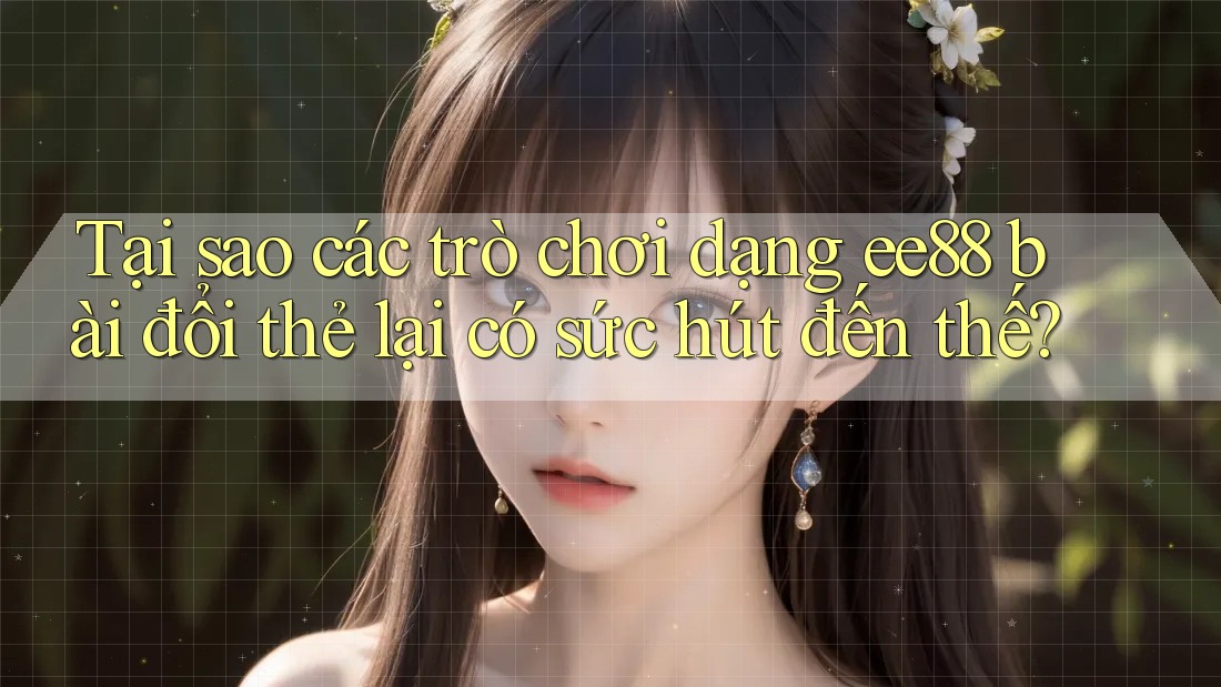 Tại sao các trò chơi dạng ee88 bài đổi thẻ lại có sức hút đến thế?