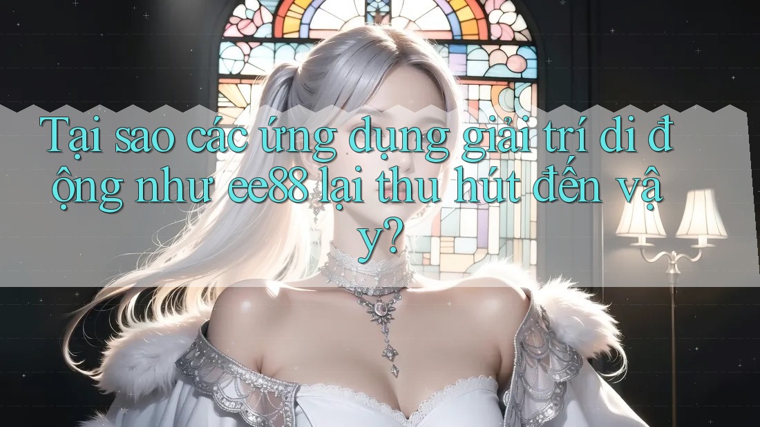 Tại sao các ứng dụng giải trí di động như ee88 lại thu hút đến vậy?
