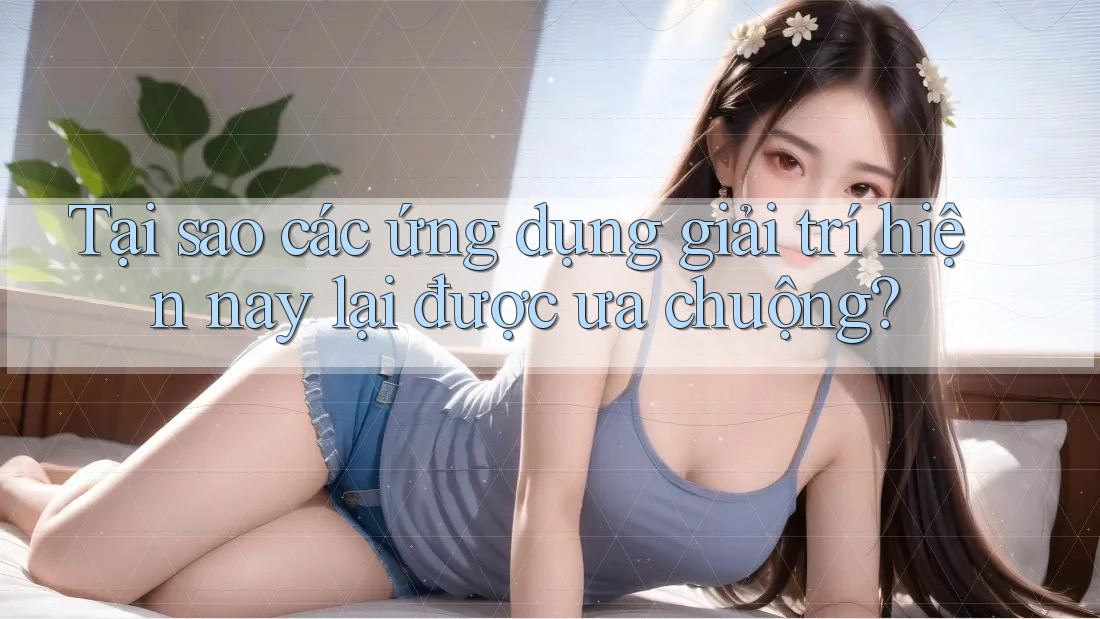 Tại sao các ứng dụng giải trí hiện nay lại được ưa chuộng?