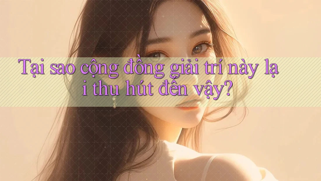 Tại sao cộng đồng giải trí này lại thu hút đến vậy?