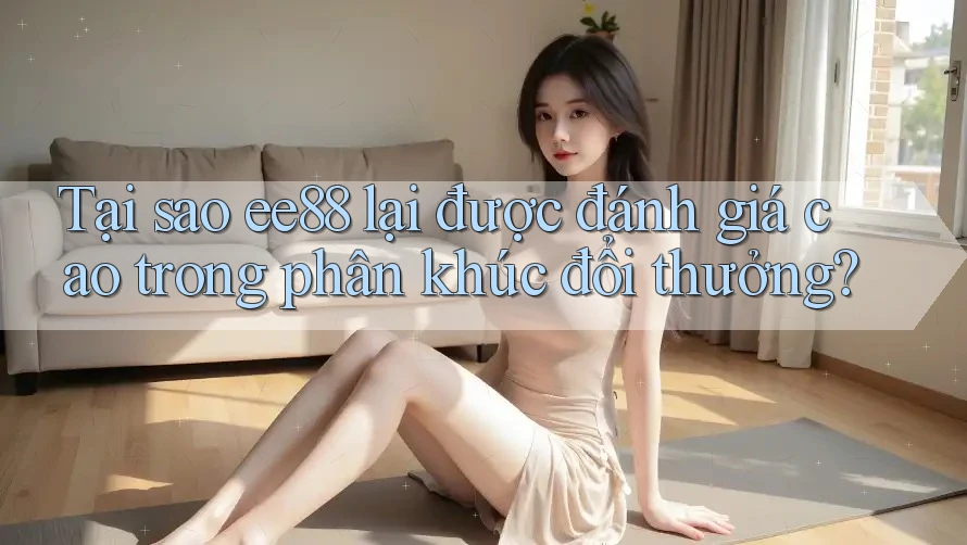 Tại sao ee88 lại được đánh giá cao trong phân khúc đổi thưởng?
