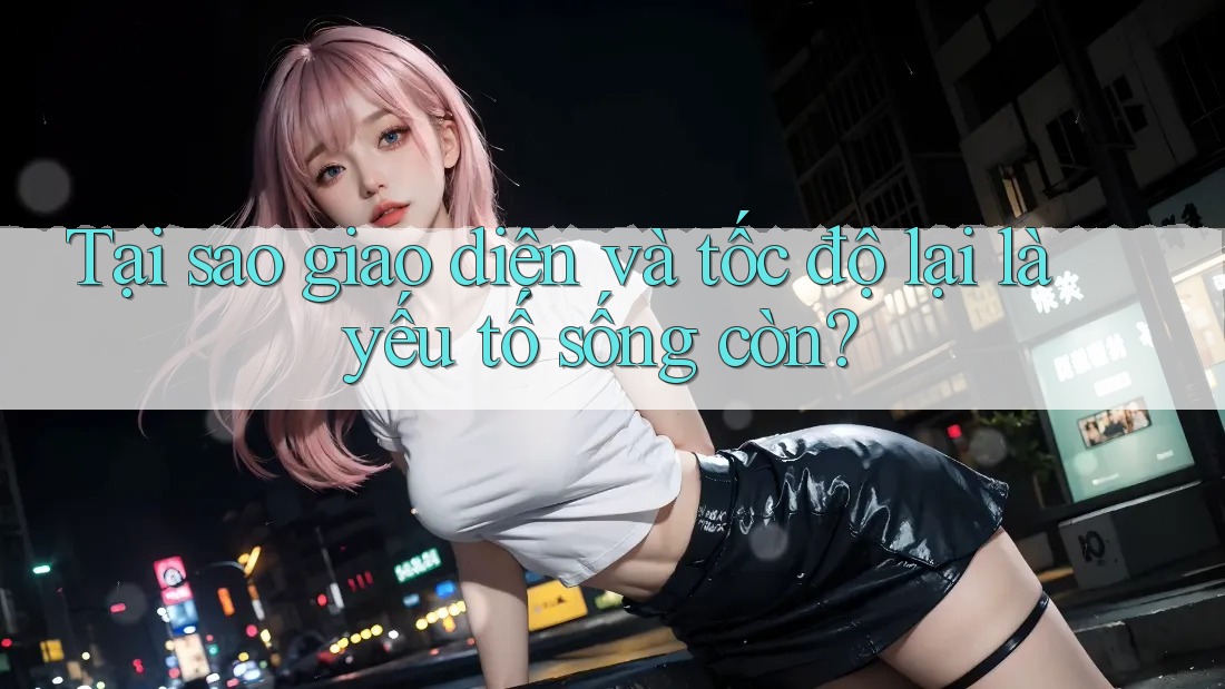 Tại sao giao diện và tốc độ lại là yếu tố sống còn?