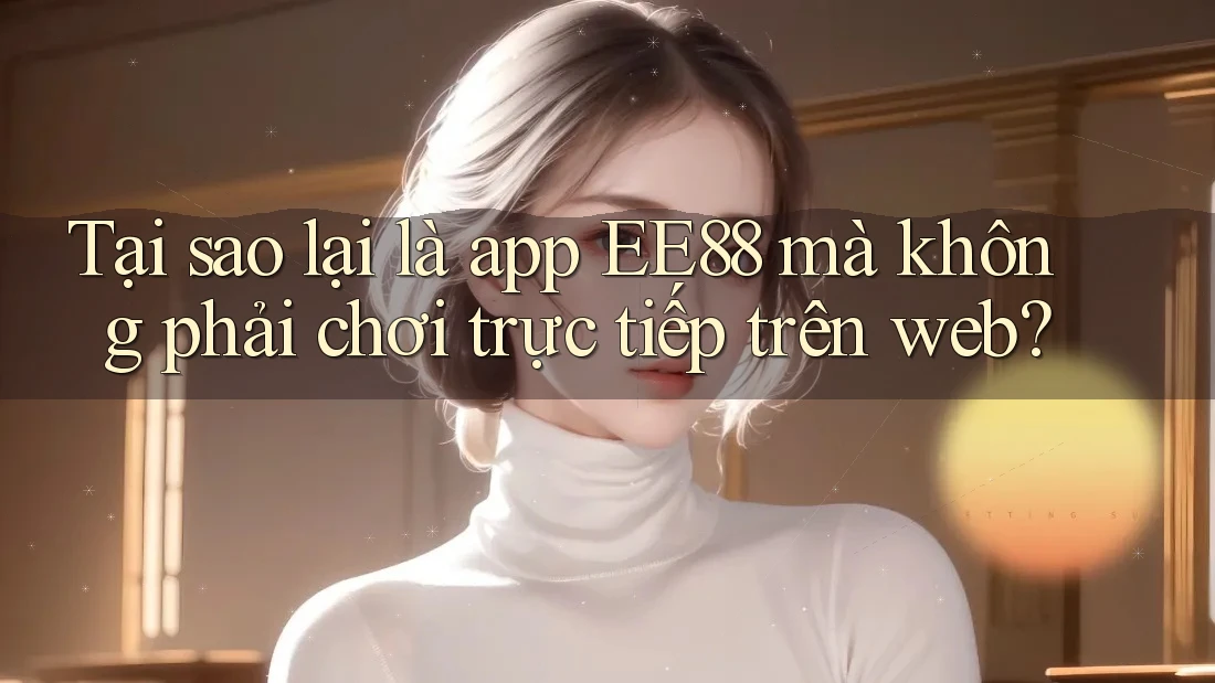 Tại sao lại là app EE88 mà không phải chơi trực tiếp trên web?