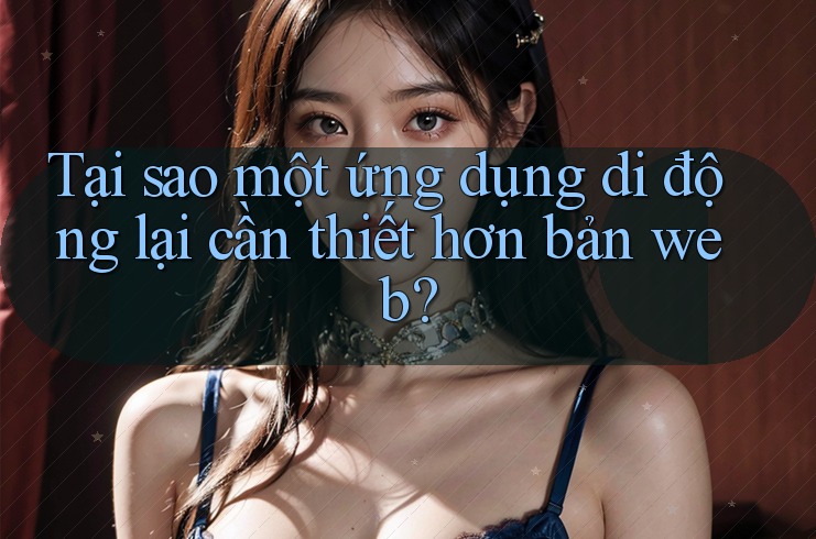 Tại sao một ứng dụng di động lại cần thiết hơn bản web?
