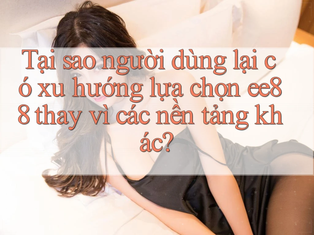 Tại sao người dùng lại có xu hướng lựa chọn ee88 thay vì các nền tảng khác?