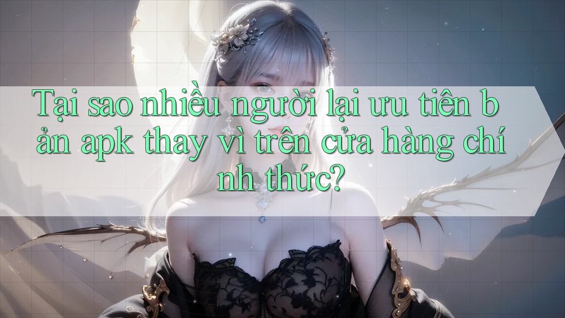 Tại sao nhiều người lại ưu tiên bản apk thay vì trên cửa hàng chính thức?