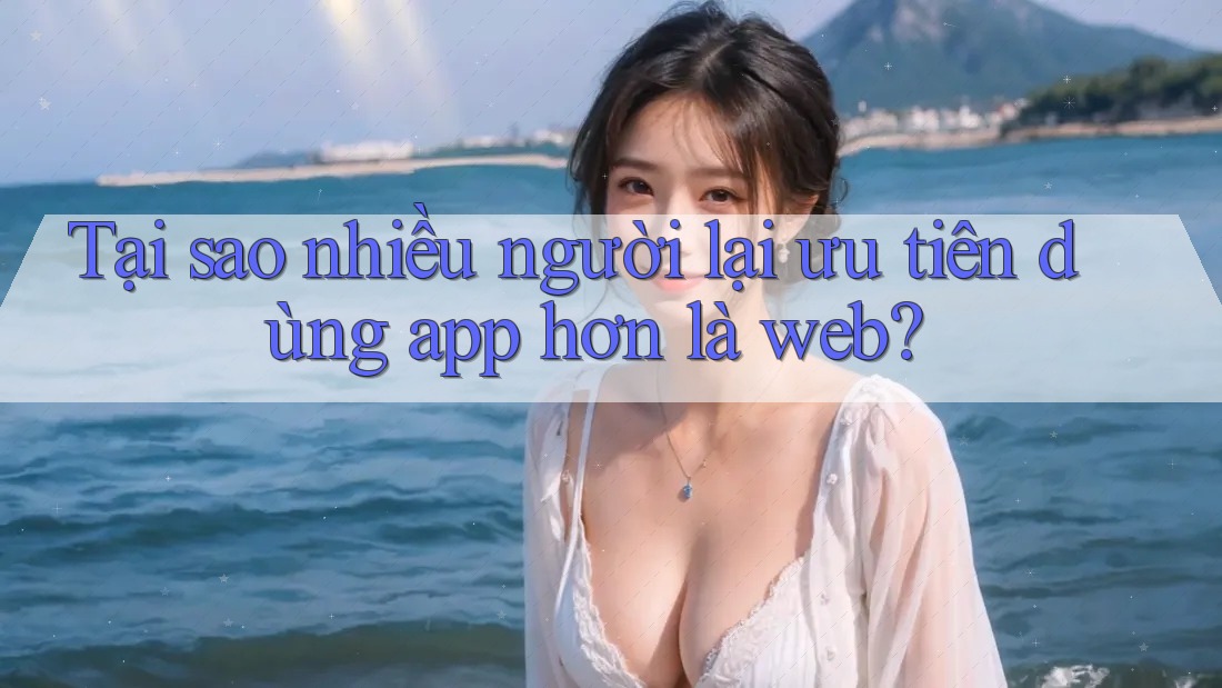 Tại sao nhiều người lại ưu tiên dùng app hơn là web?