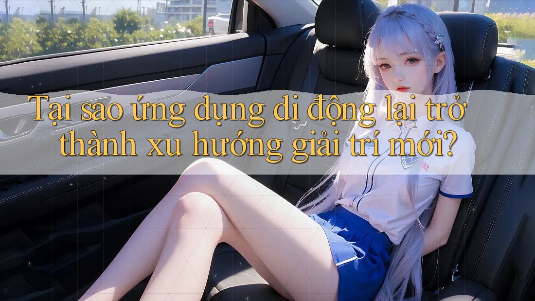 Tại sao ứng dụng di động lại trở thành xu hướng giải trí mới?