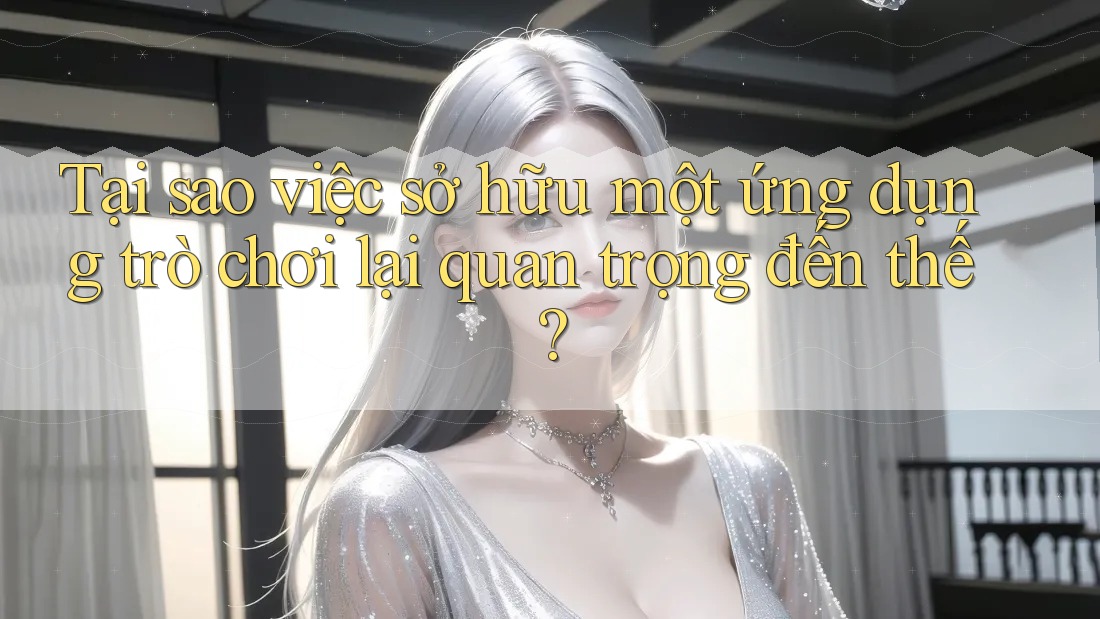 Tại sao việc sở hữu một ứng dụng trò chơi lại quan trọng đến thế?