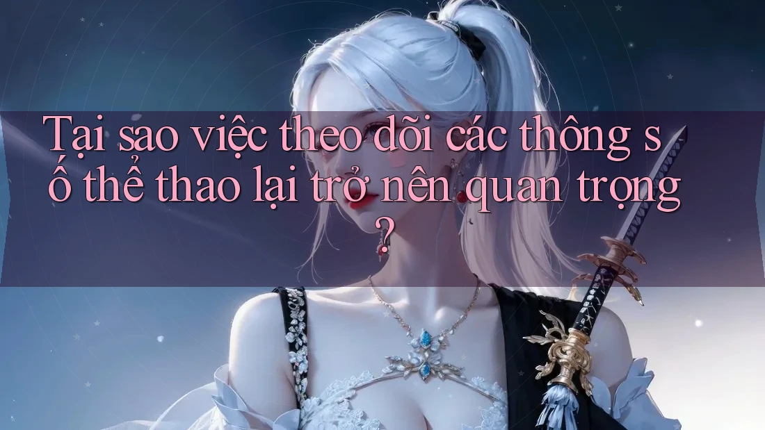 Tại sao việc theo dõi các thông số thể thao lại trở nên quan trọng?