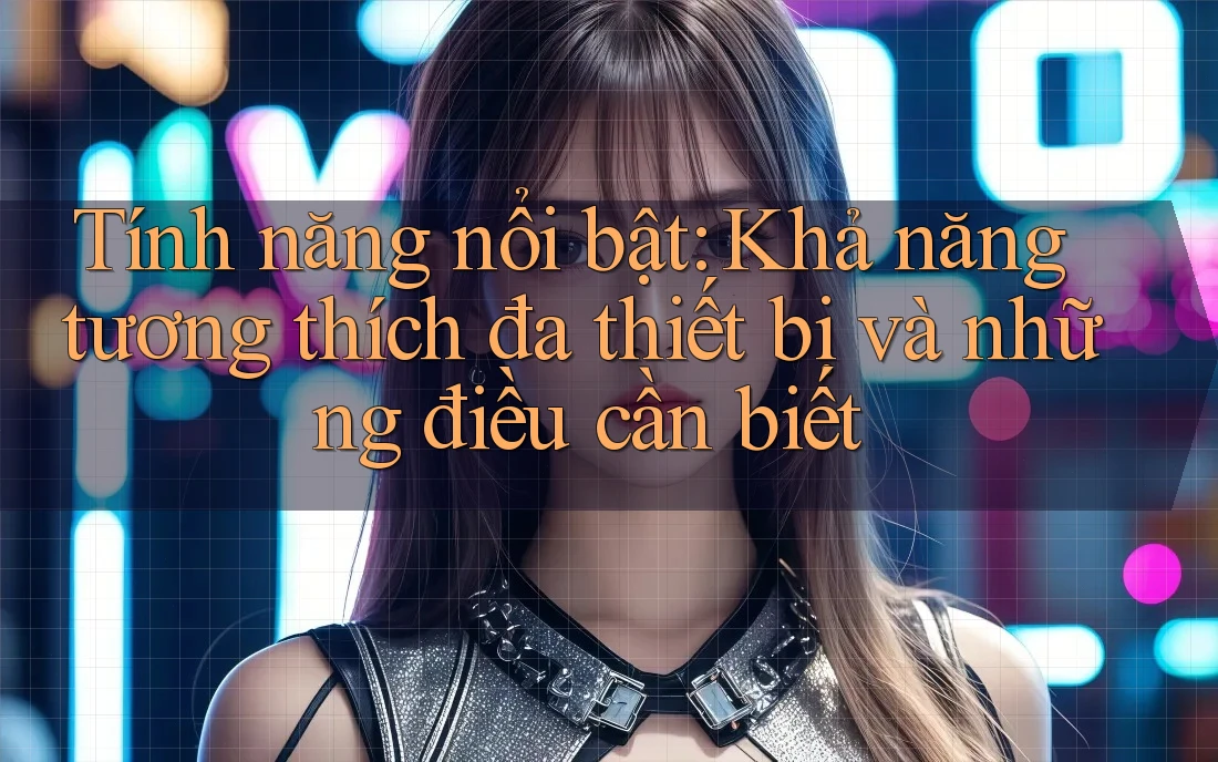 Tính năng nổi bật: Khả năng tương thích đa thiết bị và những điều cần biết