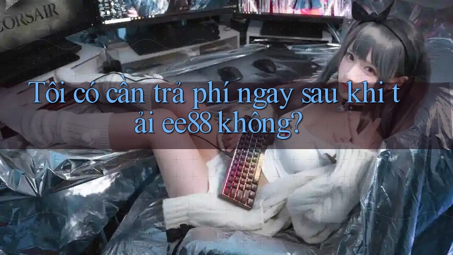 Tôi có cần trả phí ngay sau khi tải ee88 không? Tôi có cần trả phí ngay sau khi tải ee88 không?