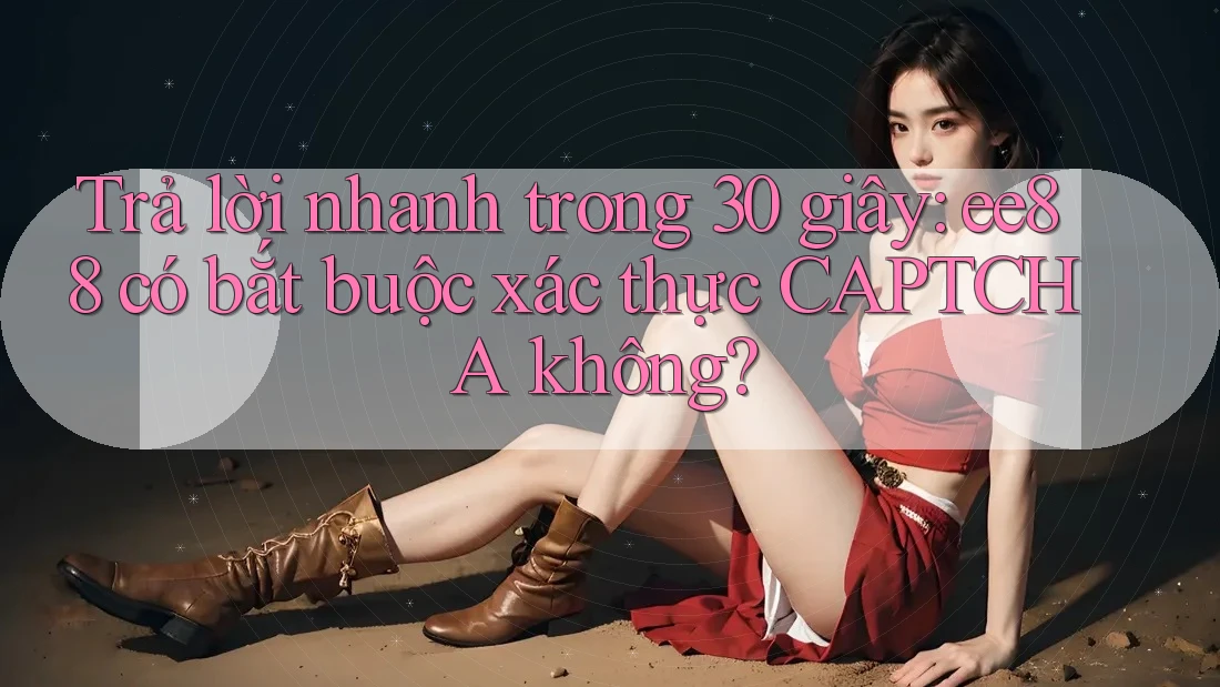 Trả lời nhanh trong 30 giây: ee88 có bắt buộc xác thực CAPTCHA không?