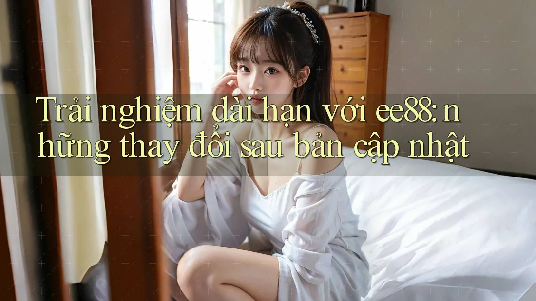 Trải nghiệm dài hạn với ee88: những thay đổi sau bản cập nhật