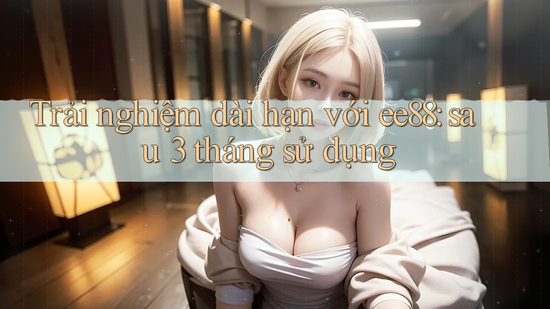 Trải nghiệm dài hạn với ee88: sau 3 tháng sử dụng