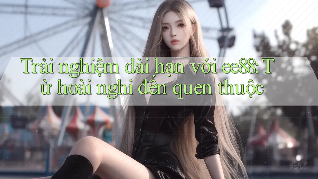 Trải nghiệm dài hạn với ee88: Từ hoài nghi đến quen thuộc