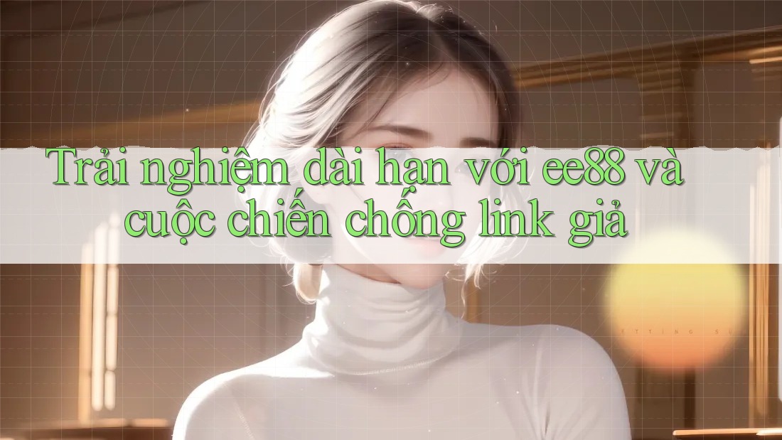 Trải nghiệm dài hạn với ee88 và cuộc chiến chống link giả