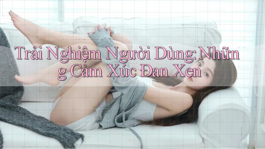 Trải Nghiệm Người Dùng: Những Cảm Xúc Đan Xen