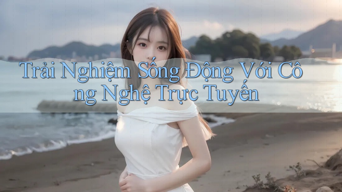 Trải Nghiệm Sống Động Với Công Nghệ Trực Tuyến Trải Nghiệm Sống Động Với Công Nghệ Trực Tuyến