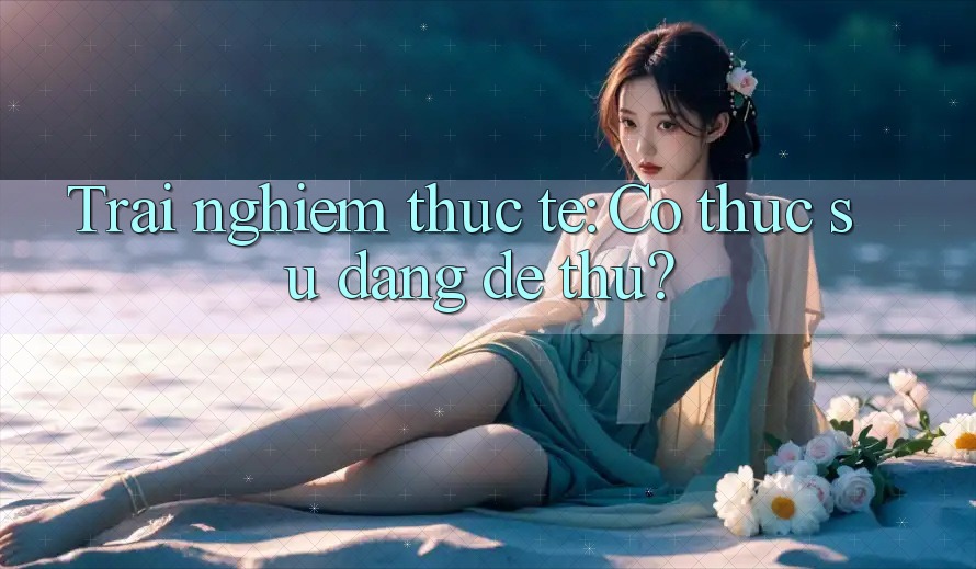 Trai nghiem thuc te: Co thuc su dang de thu?