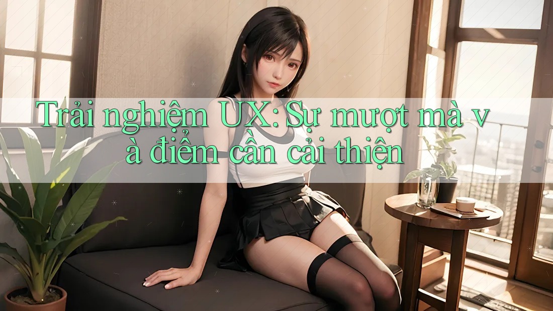 Trải nghiệm UX: Sự mượt mà và điểm cần cải thiện