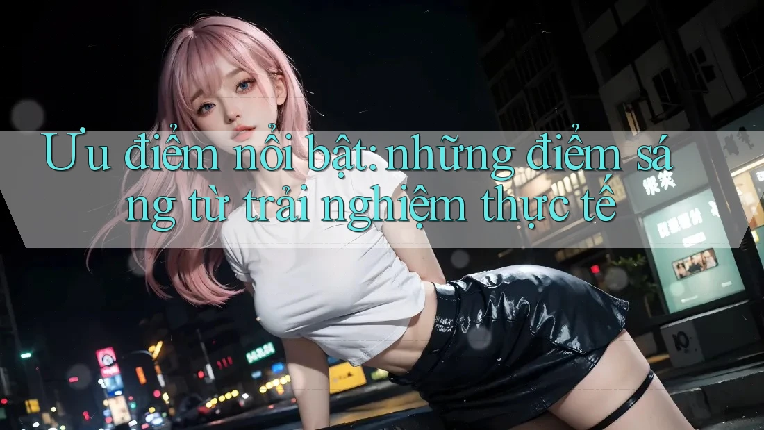 Ưu điểm nổi bật: Những điểm sáng từ trải nghiệm thực tế