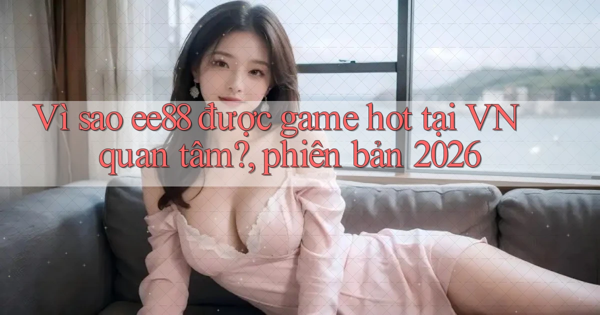 Vì sao ee88 được game hot tại VN quan tâm, phiên bản 2026