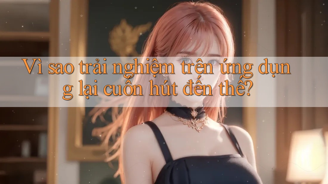 Vì sao trải nghiệm trên ứng dụng lại cuốn hút đến thế?