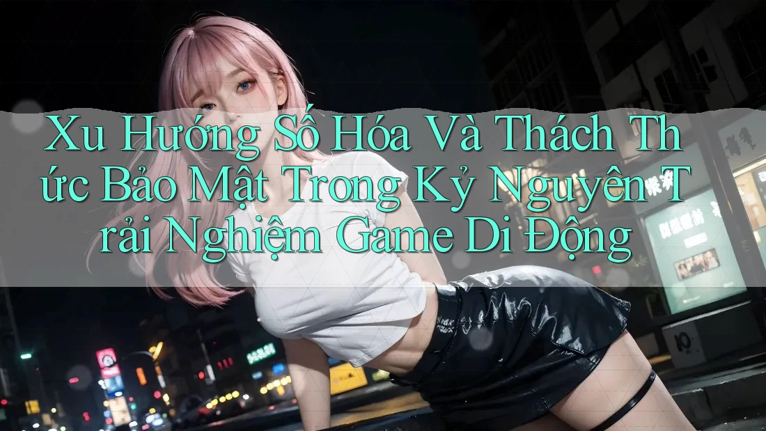 Xu Hướng Số Hóa Và Thách Thức Bảo Mật Trong Kỷ Nguyên Trải Nghiệm Game Di Động