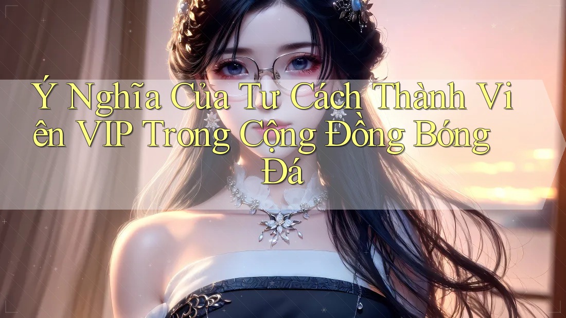 Ý Nghĩa Của Tư Cách Thành Viên VIP Trong Cộng Đồng Bóng Đá Ý Nghĩa Của Tư Cách Thành Viên VIP Trong Cộng Đồng Bóng Đá