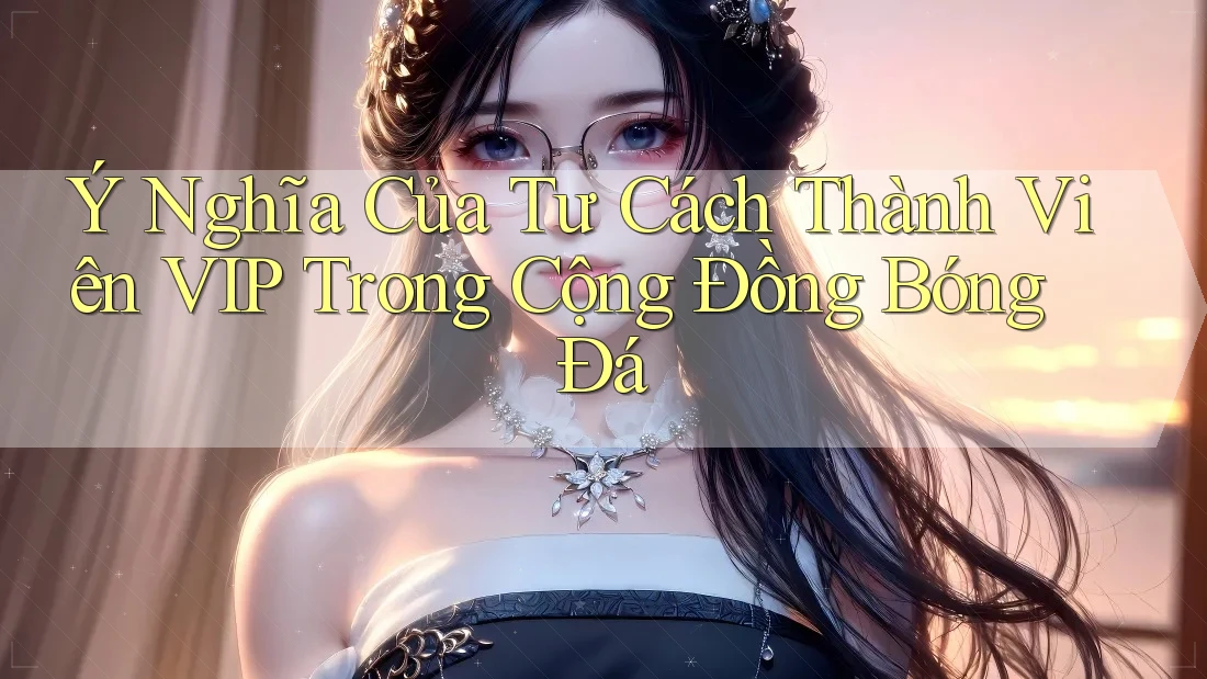 Ý Nghĩa Của Tư Cách Thành Viên VIP Trong Cộng Đồng Bóng Đá
